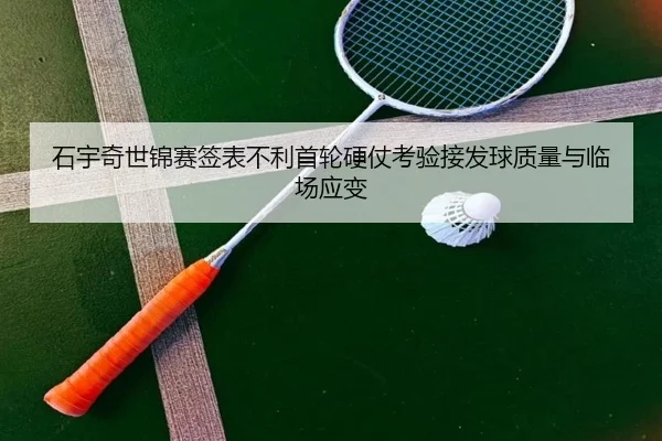 石宇奇世锦赛签表不利首轮硬仗考验接发球质量与临场应变