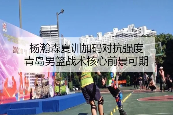 杨瀚森夏训加码对抗强度 青岛男篮战术核心前景可期